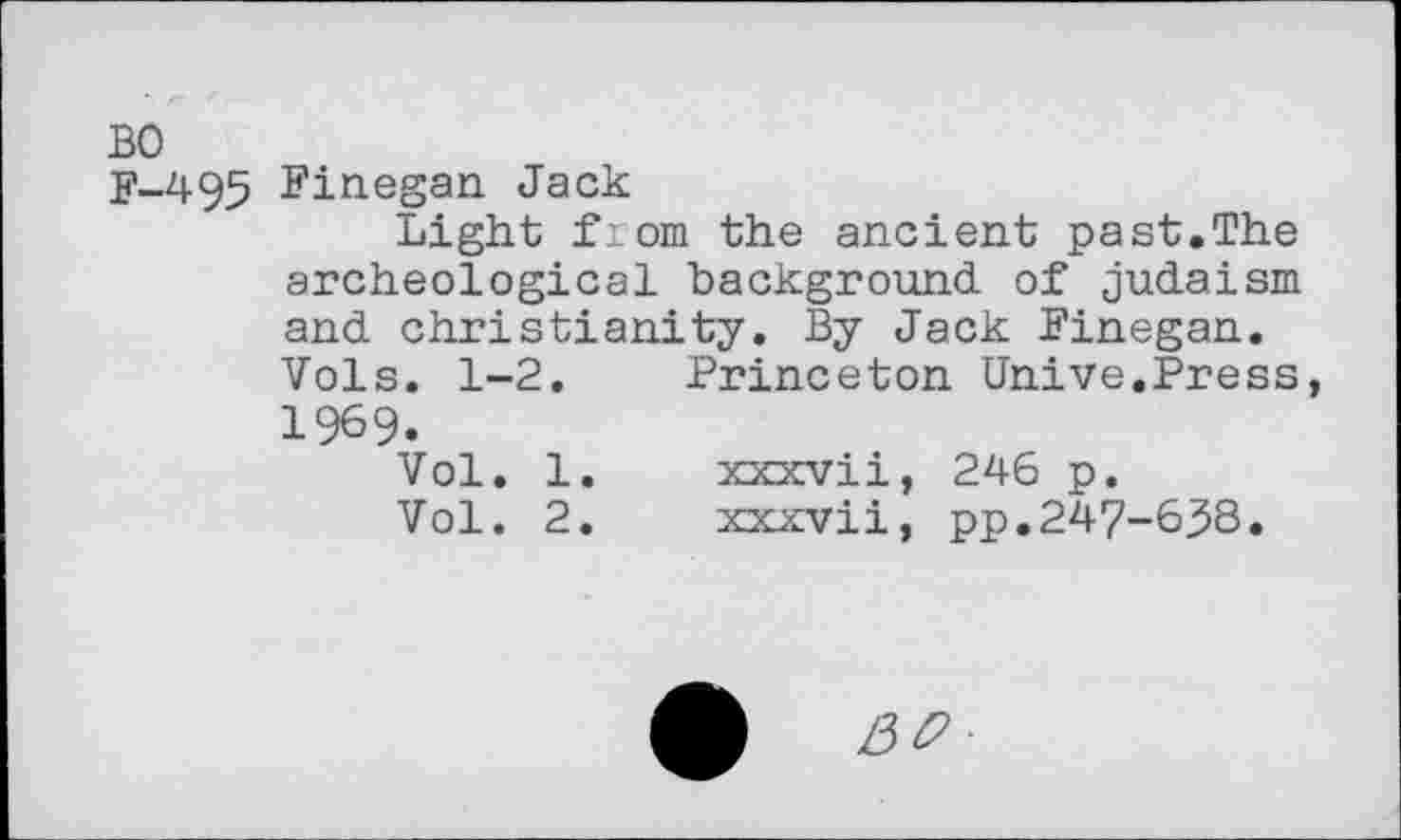 ﻿F-495 Finegan Jack
Light from the ancient past.The archeological background of Judaism and Christianity. By Jack Finegan. Vols. 1-2.	Princeton Unive.Press
1969.
Vol. 1.	xxxvii, 246 p.
Vol. 2.	xxxvii, pp.247-6.5S.